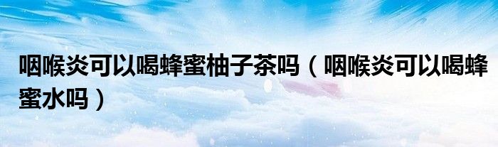 咽喉炎可以喝蜂蜜柚子茶吗（咽喉炎可以喝蜂蜜水吗）