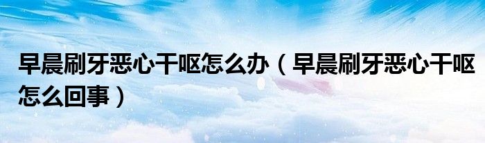 早晨刷牙恶心干呕怎么办（早晨刷牙恶心干呕怎么回事）