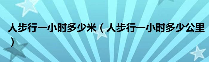 人步行一小时多少米（人步行一小时多少公里）