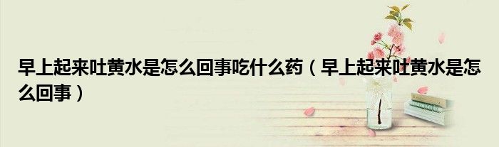早上起来吐黄水是怎么回事吃什么药（早上起来吐黄水是怎么回事）