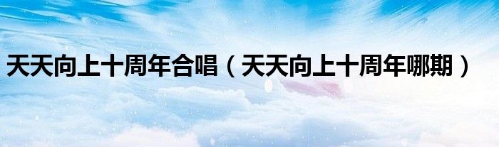 天天向上十周年合唱（天天向上十周年哪期）