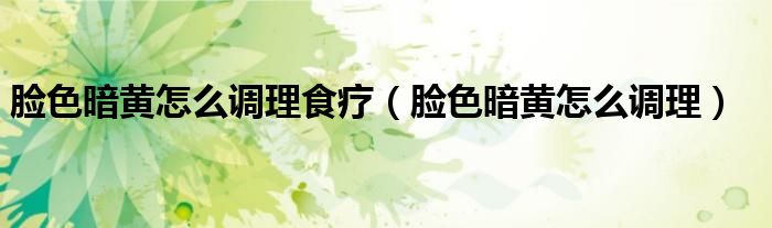 脸色暗黄怎么调理食疗（脸色暗黄怎么调理）