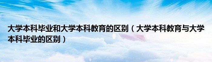 大学本科毕业和大学本科教育的区别（大学本科教育与大学本科毕业的区别）