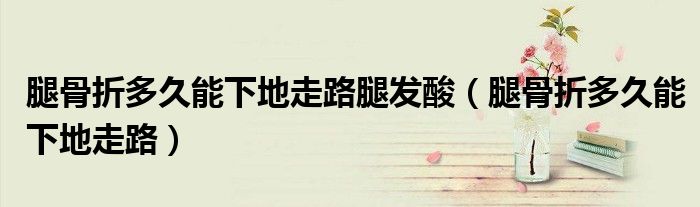 腿骨折多久能下地走路腿发酸（腿骨折多久能下地走路）