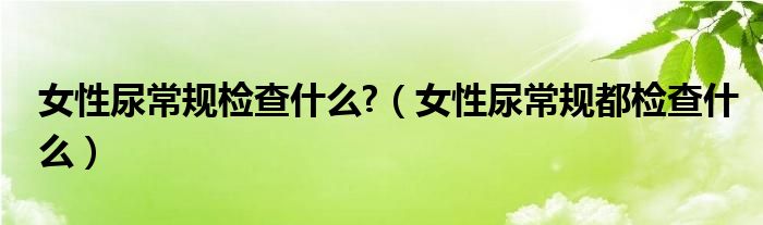女性尿常规检查什么?（女性尿常规都检查什么）