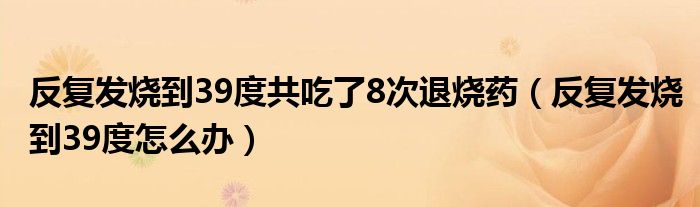 反复发烧到39度共吃了8次退烧药（反复发烧到39度怎么办）