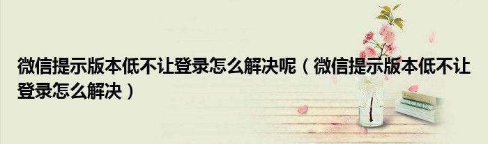 微信提示版本低不让登录怎么解决呢（微信提示版本低不让登录怎么解决）