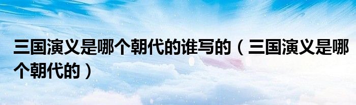 三国演义是哪个朝代的谁写的（三国演义是哪个朝代的）