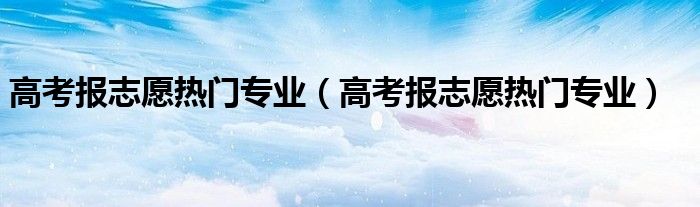 高考报志愿热门专业（高考报志愿热门专业）