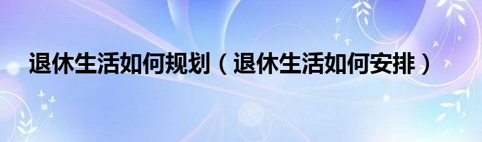 退休生活如何规划（退休生活如何安排）