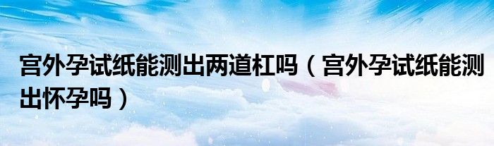 宫外孕试纸能测出两道杠吗（宫外孕试纸能测出怀孕吗）
