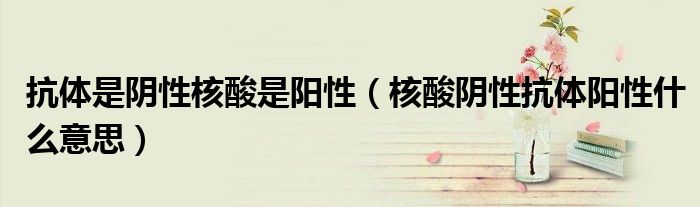 抗体是阴性核酸是阳性（核酸阴性抗体阳性什么意思）