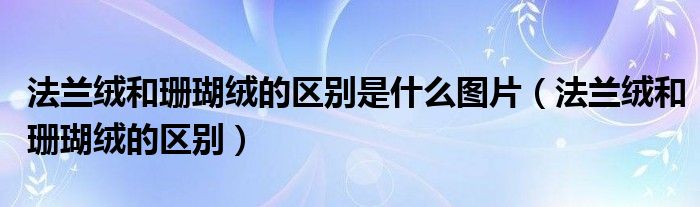 法兰绒和珊瑚绒的区别是什么图片（法兰绒和珊瑚绒的区别）