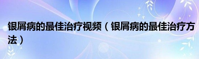 银屑病的最佳治疗视频（银屑病的最佳治疗方法）