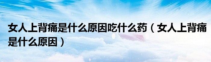 女人上背痛是什么原因吃什么药（女人上背痛是什么原因）