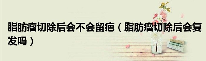 脂肪瘤切除后会不会留疤（脂肪瘤切除后会复发吗）