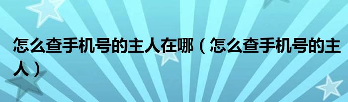 怎么查手机号的主人在哪（怎么查手机号的主人）