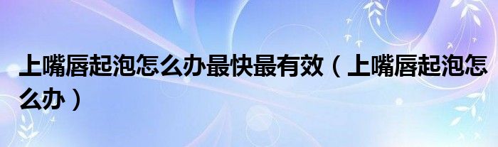上嘴唇起泡怎么办最快最有效（上嘴唇起泡怎么办）