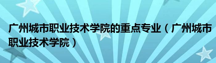 广州城市职业技术学院的重点专业（广州城市职业技术学院）