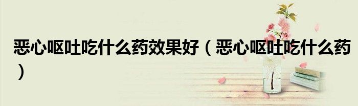 恶心呕吐吃什么药效果好（恶心呕吐吃什么药）