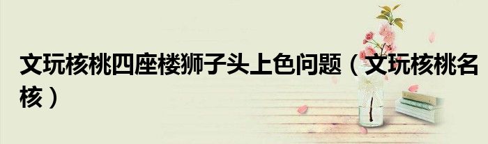 文玩核桃四座楼狮子头上色问题（文玩核桃名核）