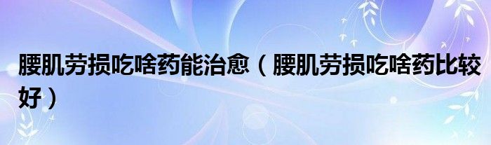 腰肌劳损吃啥药能治愈（腰肌劳损吃啥药比较好）