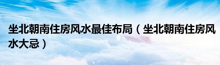 坐北朝南住房风水最佳布局（坐北朝南住房风水大忌）