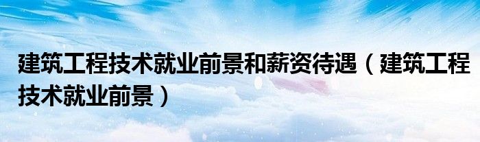 建筑工程技术就业前景和薪资待遇（建筑工程技术就业前景）
