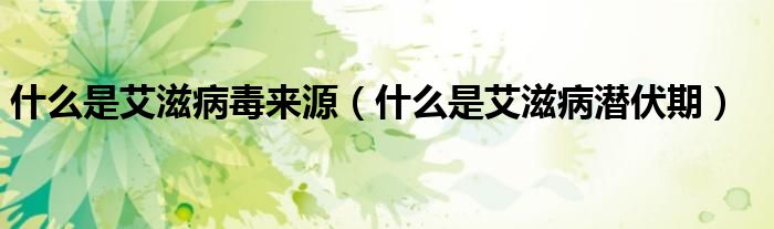 什么是艾滋病毒来源（什么是艾滋病潜伏期）