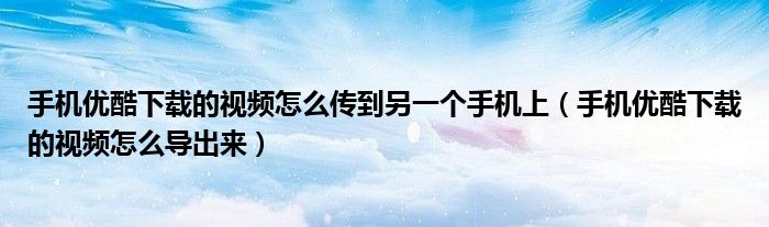 手机优酷下载的视频怎么传到另一个手机上（手机优酷下载的视频怎么导出来）