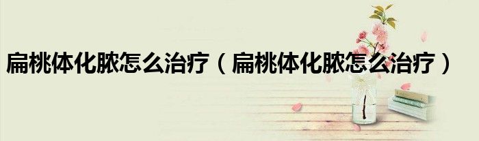 扁桃体化脓怎么治疗（扁桃体化脓怎么治疗）