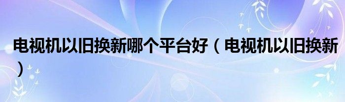 电视机以旧换新哪个平台好（电视机以旧换新）