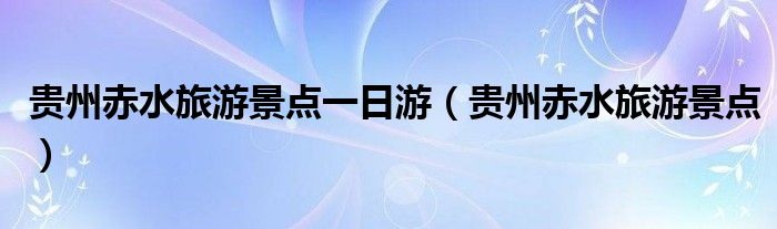 贵州赤水旅游景点一日游（贵州赤水旅游景点）
