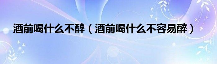 酒前喝什么不醉（酒前喝什么不容易醉）