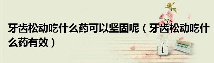 牙齿松动吃什么药可以坚固呢（牙齿松动吃什么药有效）