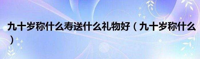 九十岁称什么寿送什么礼物好（九十岁称什么）