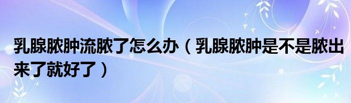 乳腺脓肿流脓了怎么办(乳腺脓肿是不是脓出来了就好了)