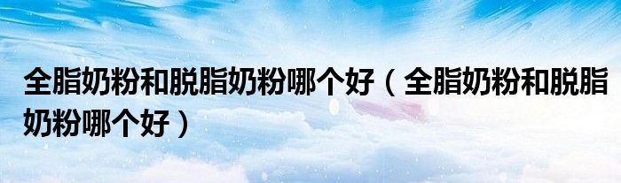 全脂奶粉和脱脂奶粉哪个好（全脂奶粉和脱脂奶粉哪个好）