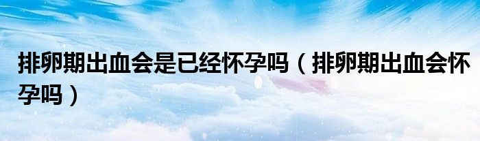 排卵期出血会是已经怀孕吗（排卵期出血会怀孕吗）