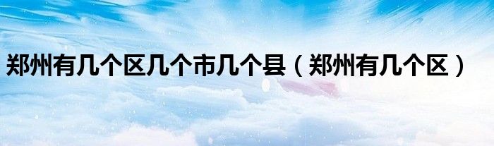 郑州有几个区几个市几个县（郑州有几个区）