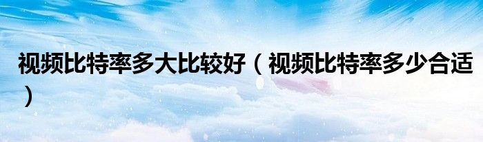视频比特率多大比较好（视频比特率多少合适）