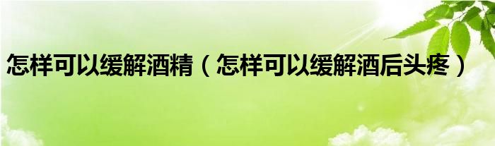 怎样可以缓解酒精(怎样可以缓解酒后头疼)