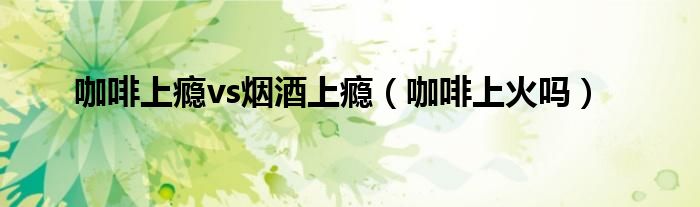 咖啡上瘾vs烟酒上瘾(咖啡上火吗)