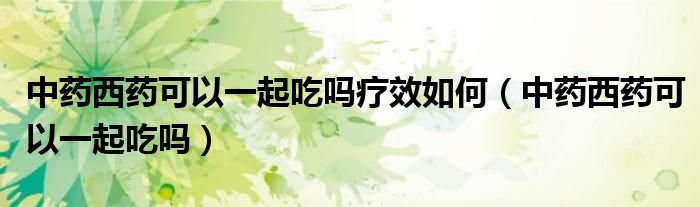 中药西药可以一起吃吗疗效如何（中药西药可以一起吃吗）