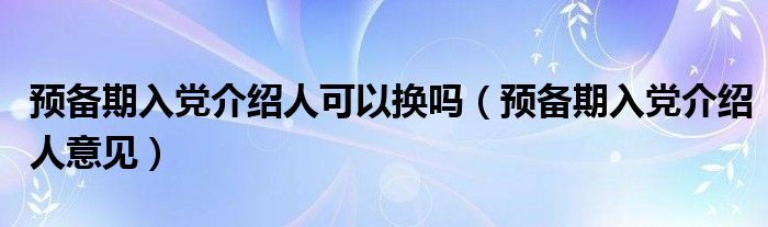 预备期入党介绍人可以换吗（预备期入党介绍人意见）