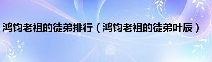 鸿钧老祖的徒弟排行（鸿钧老祖的徒弟叶辰）