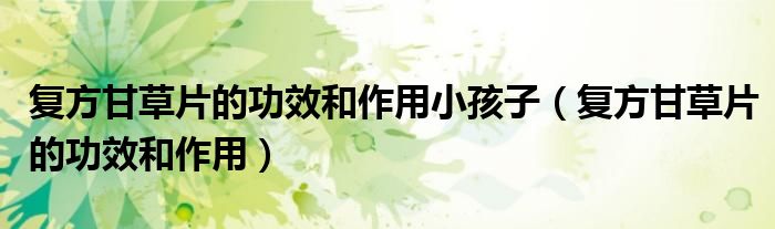 复方甘草片的功效和作用小孩子（复方甘草片的功效和作用）