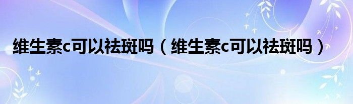 维生素c可以祛斑吗（维生素c可以祛斑吗）