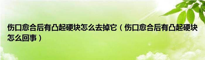 伤口愈合后有凸起硬块怎么去掉它(伤口愈合后有凸起硬块怎么回事)