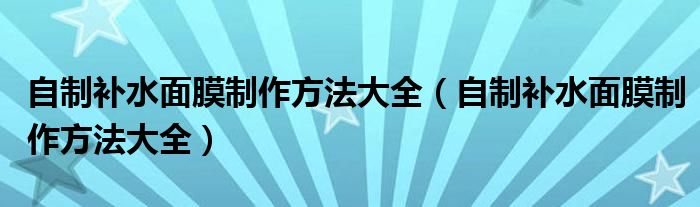 自制补水面膜制作方法大全（自制补水面膜制作方法大全）